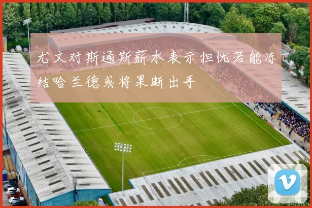 尤文对斯通斯薪水表示担忧若能冻结哈兰德或将果断出手